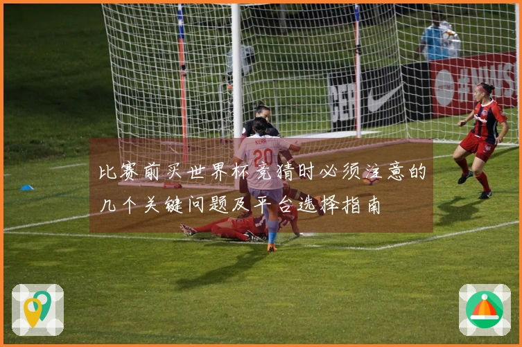 比赛前买世界杯竞猜时必须注意的几个关键问题及平台选择指南